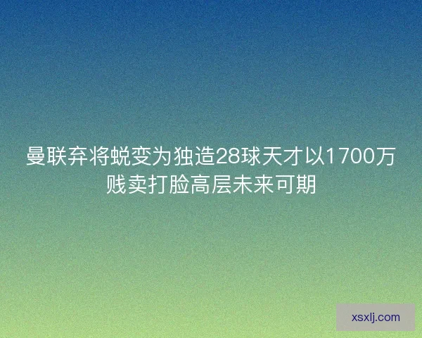 曼联弃将蜕变为独造28球天才以1700万贱卖打脸高层未来可期