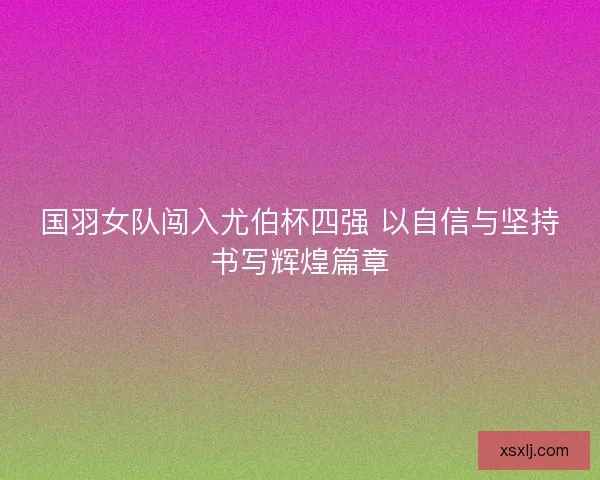 国羽女队闯入尤伯杯四强 以自信与坚持书写辉煌篇章