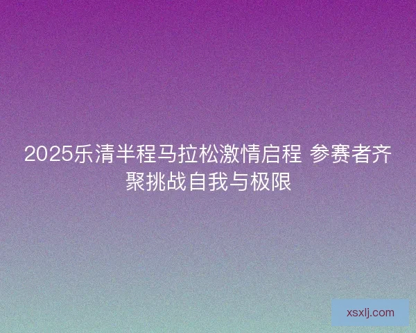 2025乐清半程马拉松激情启程 参赛者齐聚挑战自我与极限