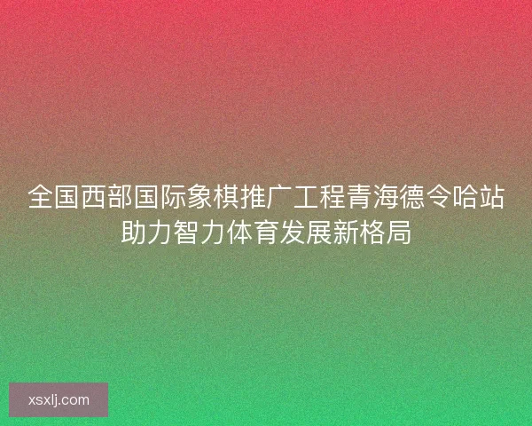 全国西部国际象棋推广工程青海德令哈站助力智力体育发展新格局