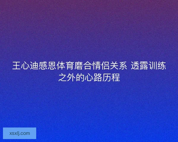 王心迪感恩体育磨合情侣关系 透露训练之外的心路历程