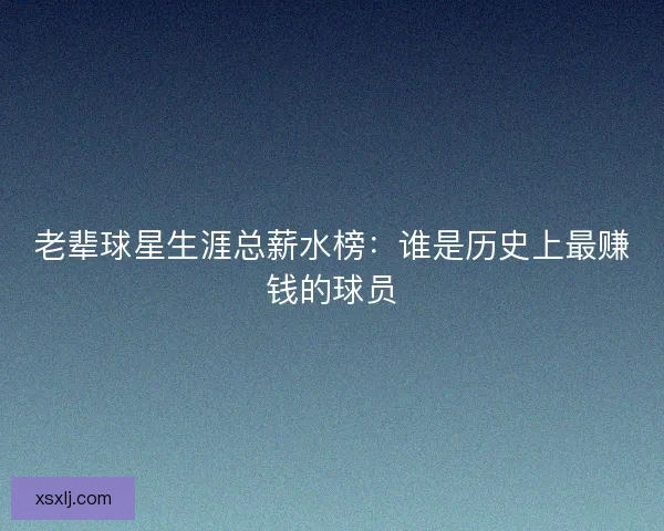 老辈球星生涯总薪水榜：谁是历史上最赚钱的球员