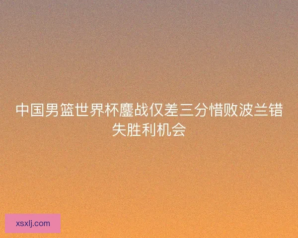 中国男篮世界杯鏖战仅差三分惜败波兰错失胜利机会