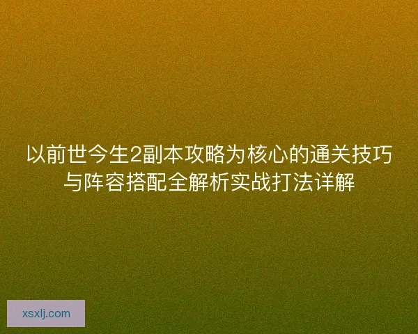 以前世今生2副本攻略为核心的通关技巧与阵容搭配全解析实战打法详解
