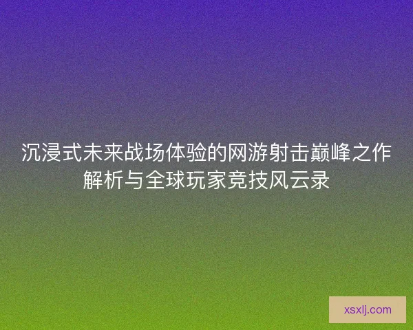 沉浸式未来战场体验的网游射击巅峰之作解析与全球玩家竞技风云录