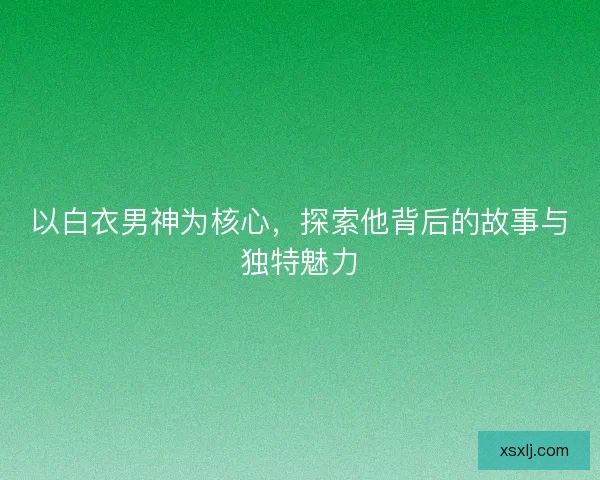 以白衣男神为核心，探索他背后的故事与独特魅力