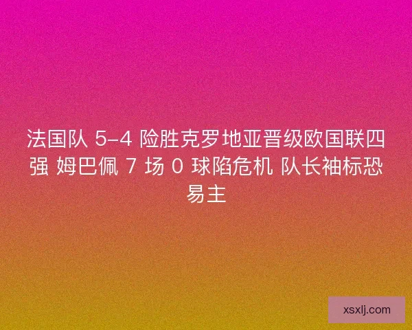 法国队 5-4 险胜克罗地亚晋级欧国联四强 姆巴佩 7 场 0 球陷危机 队长袖标恐易主
