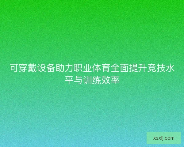 可穿戴设备助力职业体育全面提升竞技水平与训练效率