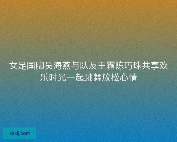 女足国脚吴海燕与队友王霜陈巧珠共享欢乐时光一起跳舞放松心情