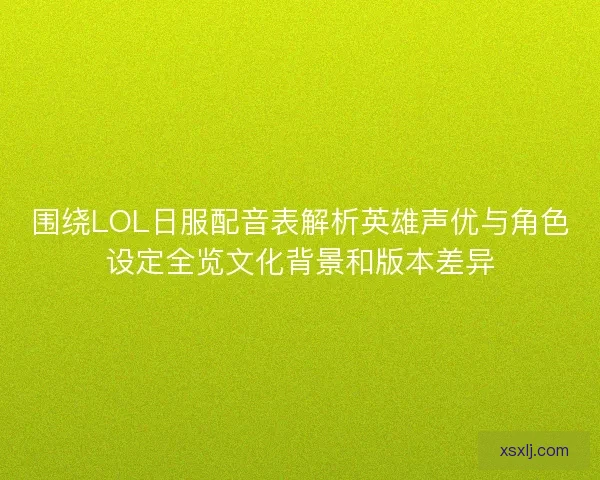 围绕LOL日服配音表解析英雄声优与角色设定全览文化背景和版本差异