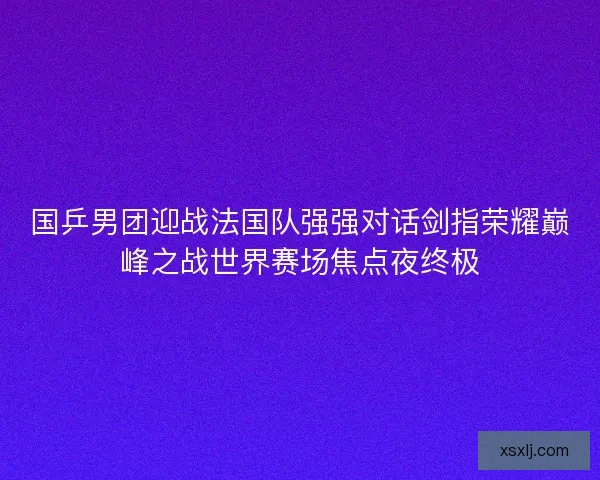 国乒男团迎战法国队强强对话剑指荣耀巅峰之战世界赛场焦点夜终极